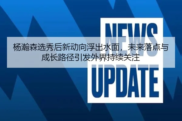 杨瀚森选秀后新动向浮出水面，未来落点与成长路径引发外界持续关注