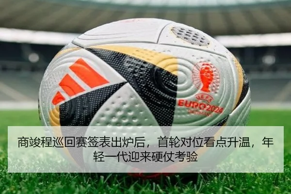 商竣程巡回赛签表出炉后，首轮对位看点升温，年轻一代迎来硬仗考验